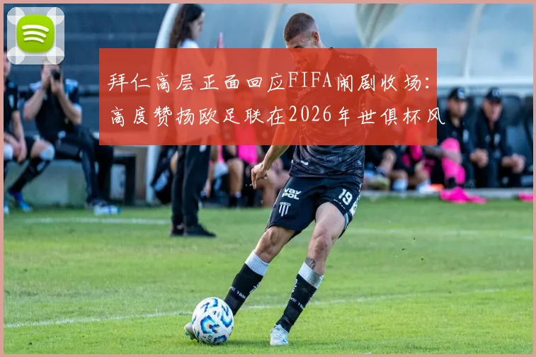 拜仁高层正面回应FIFA闹剧收场：高度赞扬欧足联在2026年世俱杯风波中的坚定立场