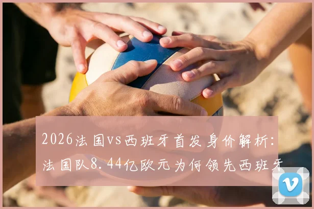 2026法国vs西班牙首发身价解析：法国队8.44亿欧元为何领先西班牙队6亿？球星身价详细对比看这里