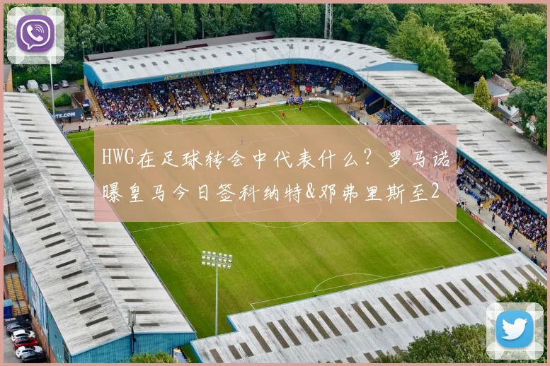 HWG在足球转会中代表什么？罗马诺曝皇马今日签科纳特&邓弗里斯至2026年，转会年薪与后防影响解析