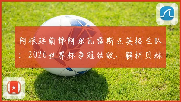 阿根廷前锋阿尔瓦雷斯点英格兰队：2026世界杯争冠劲敌，解析贝林厄姆凯恩等球星实力，展望阿英对决