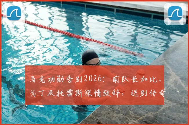 马竞功勋告别2026:前队长加比、戈丁及托雷斯深情致辞,送别传奇格列兹曼