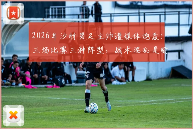 2026年沙特男足主帅遭媒体炮轰：三场比赛三种阵型，战术混乱是输球主因