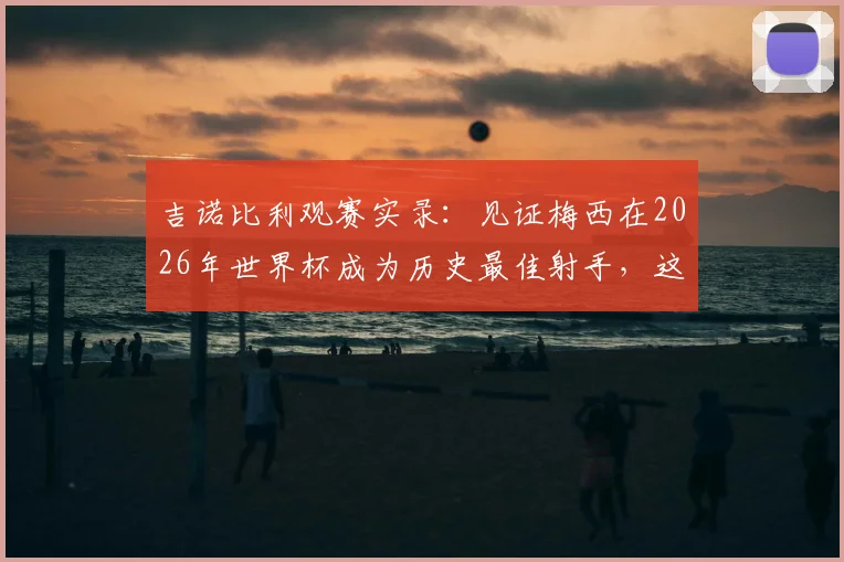 吉诺比利观赛实录：见证梅西在2026年世界杯成为历史最佳射手，这经历无价