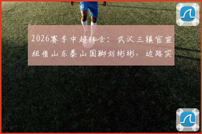 2026赛季中超转会：武汉三镇官宣租借山东泰山国脚刘彬彬，边路实力获关键补强