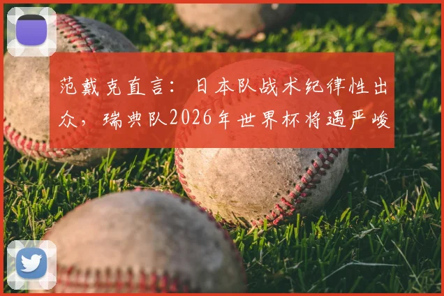 范戴克直言:日本队战术纪律性出众,瑞典队2026年世界杯将遇严峻考验,深度解析两队战术博弈